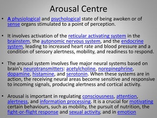 Arousal Centre
• A physiological and psychological state of being awoken or of
sense organs stimulated to a point of perception.
• It involves activation of the reticular activating system in the
brainstem, the autonomic nervous system, and the endocrine
system, leading to increased heart rate and blood pressure and a
condition of sensory alertness, mobility, and readiness to respond.
• The arousal system involves five major neural systems based on
brain's neurotransmitters: acetylcholine, norepinephrine,
dopamine, histamine, and serotonin. When these systems are in
action, the receiving neural areas become sensitive and responsive
to incoming signals, producing alertness and cortical activity.
• Arousal is important in regulating consciousness, attention,
alertness, and information processing. It is a crucial for motivating
certain behaviours, such as mobility, the pursuit of nutrition, the
fight-or-flight response and sexual activity, and in emotion
 