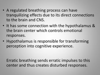 • A regulated breathing process can have
tranquilizing effects due to its direct connections
to the brain and CNS.
• It has some connection with the hypothalamus &
the brain center which controls emotional
responses.
• Hypothalamus is responsible for transforming
perception into cognitive experience.
Erratic breathing sends erratic impulses to this
center and thus creates disturbed responses.
 