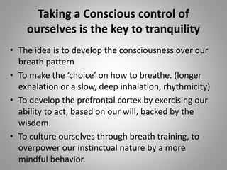• The idea is to develop the consciousness over our
breath pattern
• To make the ‘choice’ on how to breathe. (longer
exhalation or a slow, deep inhalation, rhythmicity)
• To develop the prefrontal cortex by exercising our
ability to act, based on our will, backed by the
wisdom.
• To culture ourselves through breath training, to
overpower our instinctual nature by a more
mindful behavior.
Taking a Conscious control of
ourselves is the key to tranquility
 
