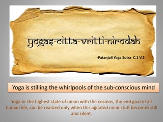 Yoga is stilling the whirlpools of the sub-conscious mind
Yoga or the highest state of union with the cosmos, the end goal of all
human life, can be realized only when this agitated mind stuff becomes still
and silent.
-Patanjali Yoga Sutra C.1 V.2
 