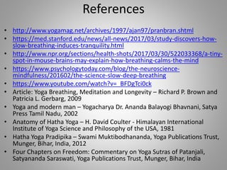 References
• http://www.yogamag.net/archives/1997/ajan97/pranbran.shtml
• https://med.stanford.edu/news/all-news/2017/03/study-discovers-how-
slow-breathing-induces-tranquility.html
• http://www.npr.org/sections/health-shots/2017/03/30/522033368/a-tiny-
spot-in-mouse-brains-may-explain-how-breathing-calms-the-mind
• https://www.psychologytoday.com/blog/the-neuroscience-
mindfulness/201602/the-science-slow-deep-breathing
• https://www.youtube.com/watch?v=_BFDgTci0ck
• Article: Yoga Breathing, Meditation and Longevity – Richard P. Brown and
Patricia L. Gerbarg, 2009
• Yoga and modern man – Yogacharya Dr. Ananda Balayogi Bhavnani, Satya
Press Tamil Nadu, 2002
• Anatomy of Hatha Yoga – H. David Coulter - Himalayan International
Institute of Yoga Science and Philosophy of the USA, 1981
• Hatha Yoga Pradipika – Swami Muktibodhananda, Yoga Publications Trust,
Munger, Bihar, India, 2012
• Four Chapters on Freedom: Commentary on Yoga Sutras of Patanjali,
Satyananda Saraswati, Yoga Publications Trust, Munger, Bihar, India
 