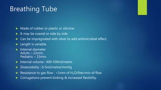 Breathing Tube
 Made of rubber or plastic or silicone.
 It may be coaxial or side by side.
 Can be impregnated with silver to add antimicrobial effect.
 Length is variable.
 Internal diameter
Adults – 22mm.
Pediatric – 15mm.
 Internal volume : 400-500ml/metre.
 Distensibility : 0-5ml/metre/mmHg
 Resistance to gas flow : <1mm of H₂O/liter/min of flow
 Corrugations prevent kinking & increased flexibility.
 