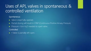 Uses of APL valves in spontaneous &
controlled ventilation
Spontaneous
 Valve is kept fully opened.
 Partial closing will result in CPAP (Continuous Positive Airway Pressure.
 Pressure <1cm H₂O needed to open valve.
Controlled
 • Valve is partially left open.
 