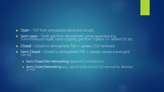  Open - FGF from atmosphere alone (no circuit).
 Semi-open - Fresh gas from atmosphere, some apparatus e.g.
Schimmelbusch mask, hand cupping gas from T-piece +/- added O2 etc.
 Closed - Closed to atmosphere; FGF = uptake, CO2 removed.
 Semi-Closed - Closed to atmosphere; FGF > uptake; excess scavenged;
can be
 Semi-Closed Non-Rebreathing (typical ICU ventilator) or
 Semi-Closed Rebreathing (e.g.. typical circle circuit);CO2 removal by absorber
or FGF
 