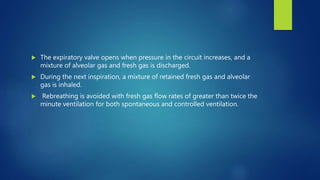  The expiratory valve opens when pressure in the circuit increases, and a
mixture of alveolar gas and fresh gas is discharged.
 During the next inspiration, a mixture of retained fresh gas and alveolar
gas is inhaled.
 Rebreathing is avoided with fresh gas flow rates of greater than twice the
minute ventilation for both spontaneous and controlled ventilation.
 