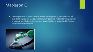 Mapleson C
 The Mapleson C is more than an anaesthesia system. It can be found all
over the hospital for use as an emergency bagging system for resuscitation
or manual ventilation using oxygen, as well as being a standard induction
system in some countries.
 
