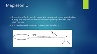 Mapleson D
 It consists of fresh gas inlet nearer the patient end , a corrugated rubber
tubing one end which is connected with expiratory valve and then
reservoir bag.
 It is mainly used for assisted or controlled ventilation
 