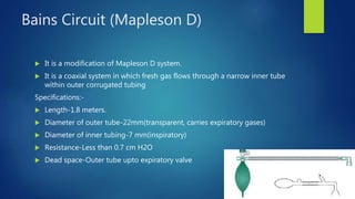 Bains Circuit (Mapleson D)
 It is a modification of Mapleson D system.
 It is a coaxial system in which fresh gas flows through a narrow inner tube
within outer corrugated tubing
Specifications:-
 Length-1.8 meters.
 Diameter of outer tube-22mm(transparent, carries expiratory gases)
 Diameter of inner tubing-7 mm(inspiratory)
 Resistance-Less than 0.7 cm H2O
 Dead space-Outer tube upto expiratory valve
 