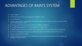 ADVANTAGES OF BAIN'S SYSTEM
 Light weight.
 Minimal drag on ETT as compared to Magill's circuit.
 Low resistance.
 As the outer tube is transparent, it is easy to detect any kinking or disconnection of the
inner fresh gas flow tube.
 It can be used both during assist and controlled ventilation .
 It is useful where patient is not accessible as in MRI suites.
 Exhaled gases do not accumulate near surgical field, so risk of flash fires is abolished.
 Easy for scavenging of gases as scavenging valve is at machine end of the circuit.
 Easy to connect to ventilator.
 There is some warming and humidification of the inspired fresh gas by the exhaled gas
present in outer tubing.
 
