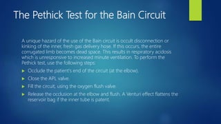 The Pethick Test for the Bain Circuit
A unique hazard of the use of the Bain circuit is occult disconnection or
kinking of the inner, fresh gas delivery hose. If this occurs, the entire
corrugated limb becomes dead space. This results in respiratory acidosis
which is unresponsive to increased minute ventilation. To perform the
Pethick test, use the following steps:
 Occlude the patient's end of the circuit (at the elbow).
 Close the APL valve.
 Fill the circuit, using the oxygen flush valve.
 Release the occlusion at the elbow and flush. A Venturi effect flattens the
reservoir bag if the inner tube is patent.
 
