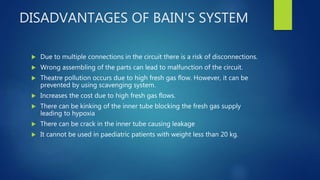 DISADVANTAGES OF BAIN'S SYSTEM
 Due to multiple connections in the circuit there is a risk of disconnections.
 Wrong assembling of the parts can lead to malfunction of the circuit.
 Theatre pollution occurs due to high fresh gas flow. However, it can be
prevented by using scavenging system.
 Increases the cost due to high fresh gas flows.
 There can be kinking of the inner tube blocking the fresh gas supply
leading to hypoxia
 There can be crack in the inner tube causing leakage
 It cannot be used in paediatric patients with weight less than 20 kg.
 