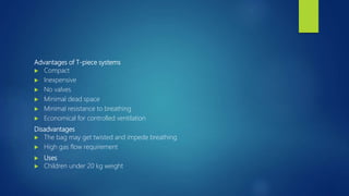 Advantages of T-piece systems
 Compact
 Inexpensive
 No valves
 Minimal dead space
 Minimal resistance to breathing
 Economical for controlled ventilation
Disadvantages
 The bag may get twisted and impede breathing
 High gas flow requirement
 Uses
 Children under 20 kg weight
 