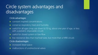 Circle system advantages and
disadvantages
Circle advantages:
 constant inspired concentrations
 conserve respiratory heat and humidity
 useful for all ages (may use down to 10 kg, about one year of age, or less
with a pediatric disposable circuit)
 useful for closed system or low-flow
 low resistance (less than tracheal tube, but more than a NRB circuit)
Circle disadvantages:
 increased dead space
 malfunctions of unidirectional valves
 