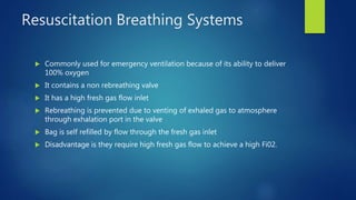 Resuscitation Breathing Systems
 Commonly used for emergency ventilation because of its ability to deliver
100% oxygen
 It contains a non rebreathing valve
 It has a high fresh gas flow inlet
 Rebreathing is prevented due to venting of exhaled gas to atmosphere
through exhalation port in the valve
 Bag is self refilled by flow through the fresh gas inlet
 Disadvantage is they require high fresh gas flow to achieve a high Fi02.
 