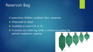 Reservoir Bag
Composition: Rubber, synthetic latex, neoprene.
 Ellipsoidal in shape.
 Available in sizes 0.5L to 3L.
 A normal size adult bag holds a volume exceeding the
patients inspiratory capacity.
 