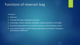Functions of reservoir bag
Functions :
 Reservoir
 Provides PIP (peak inspiratory pressure).
 It provides a means whereby ventilation may be assisted or controlled.
 It protects the patient from excessive pressure in the breathing system.
 It can serve through visual & tactile observation as a monitor of patients
spontaneous respiration.
 