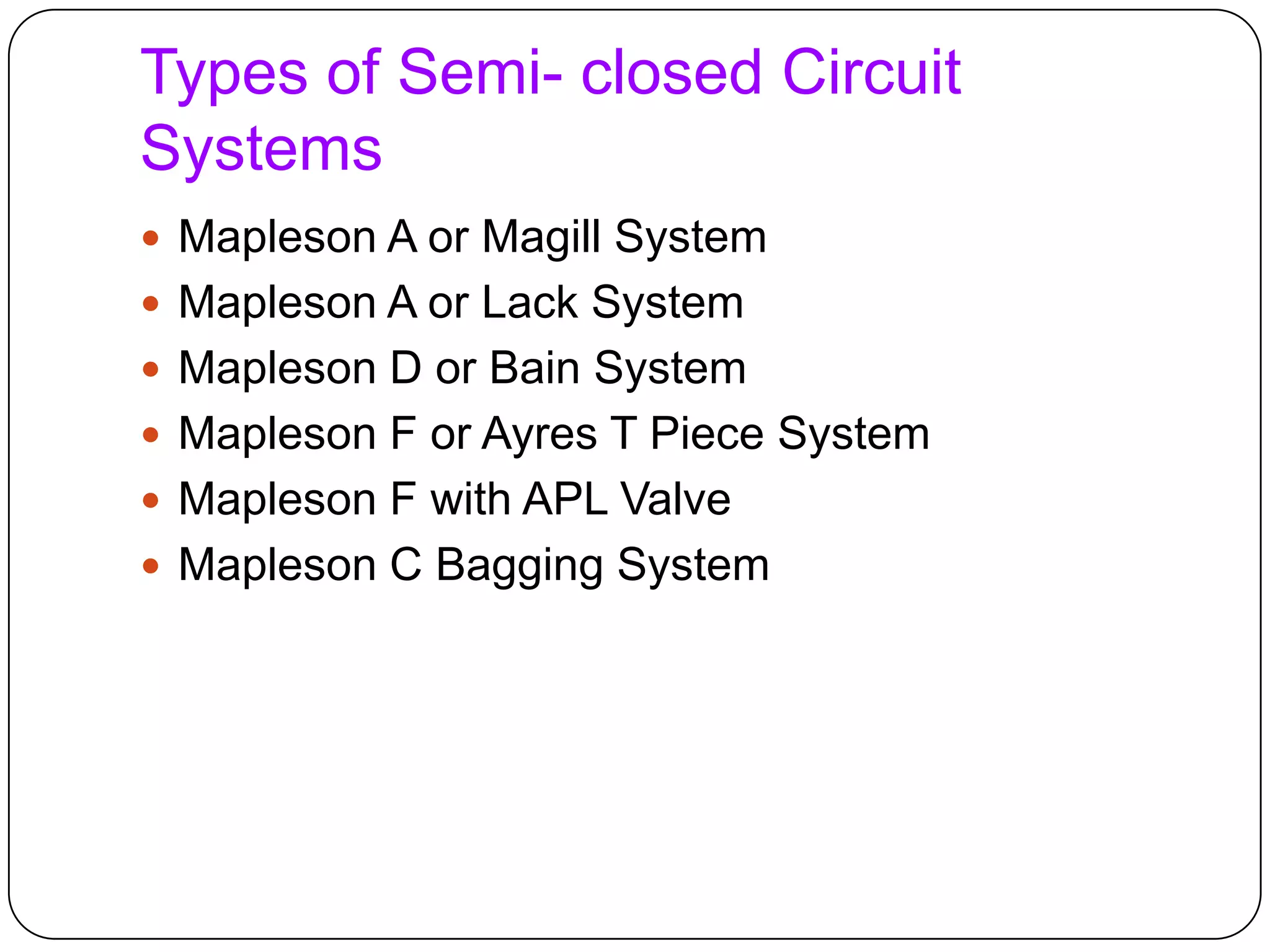 Types of Semi- closed Circuit
Systems
 Mapleson A or Magill System
 Mapleson A or Lack System
 Mapleson D or Bain System
 Mapleson F or Ayres T Piece System
 Mapleson F with APL Valve
 Mapleson C Bagging System
 