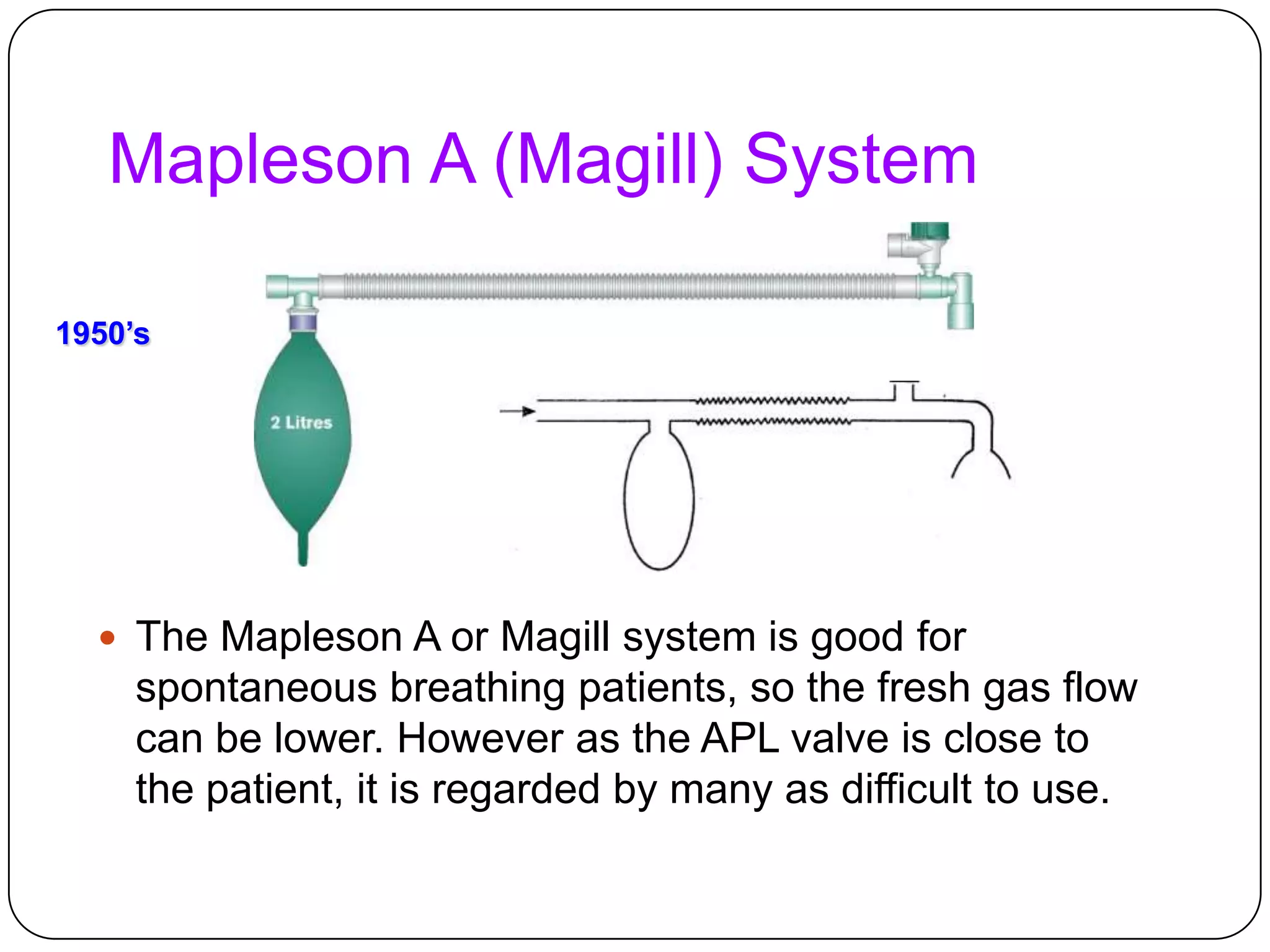 Mapleson A (Magill) System
 The Mapleson A or Magill system is good for
spontaneous breathing patients, so the fresh gas flow
can be lower. However as the APL valve is close to
the patient, it is regarded by many as difficult to use.
1950’s
 
