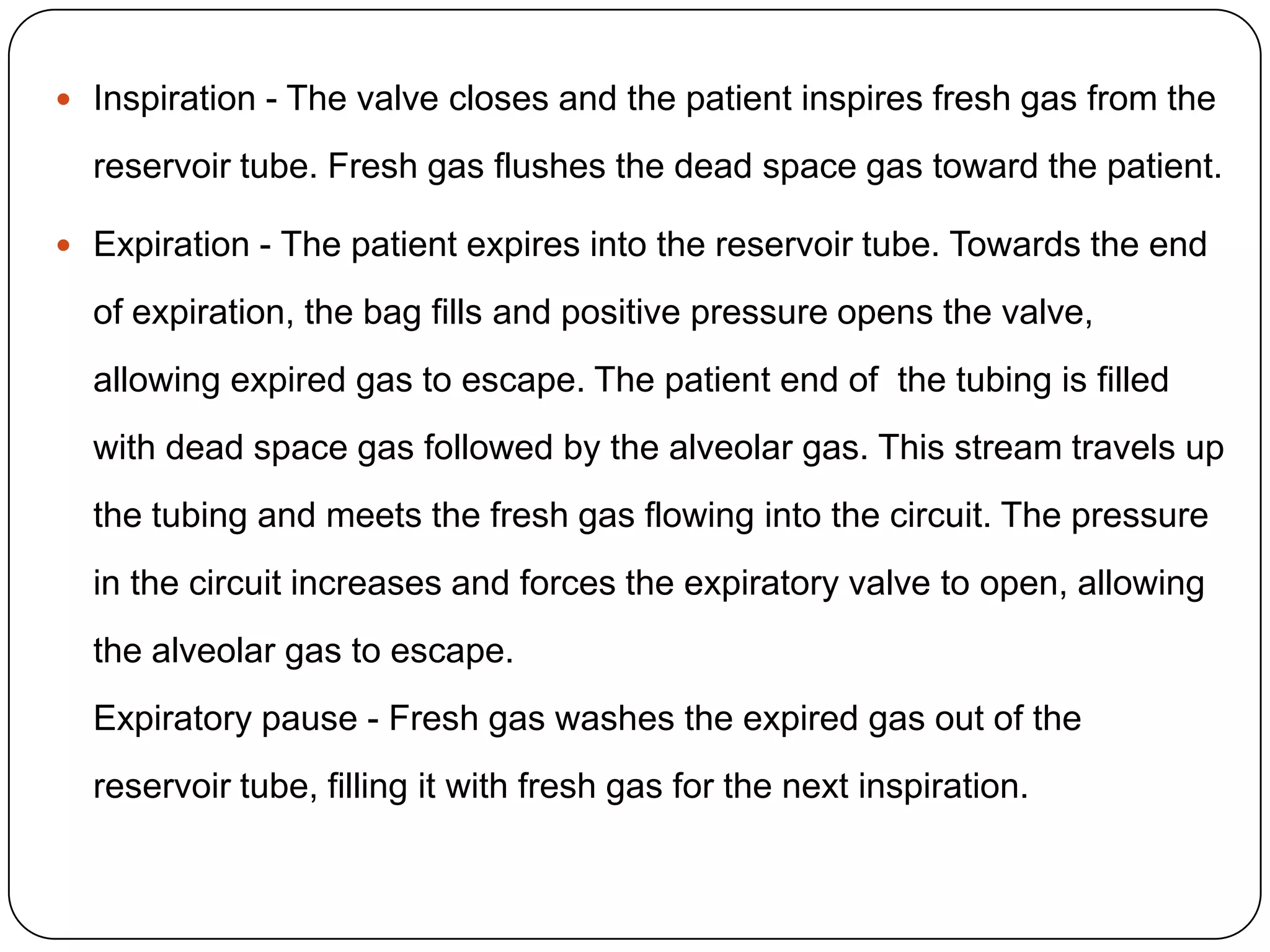  Inspiration - The valve closes and the patient inspires fresh gas from the
reservoir tube. Fresh gas flushes the dead space gas toward the patient.
 Expiration - The patient expires into the reservoir tube. Towards the end
of expiration, the bag fills and positive pressure opens the valve,
allowing expired gas to escape. The patient end of the tubing is filled
with dead space gas followed by the alveolar gas. This stream travels up
the tubing and meets the fresh gas flowing into the circuit. The pressure
in the circuit increases and forces the expiratory valve to open, allowing
the alveolar gas to escape.
Expiratory pause - Fresh gas washes the expired gas out of the
reservoir tube, filling it with fresh gas for the next inspiration.
 