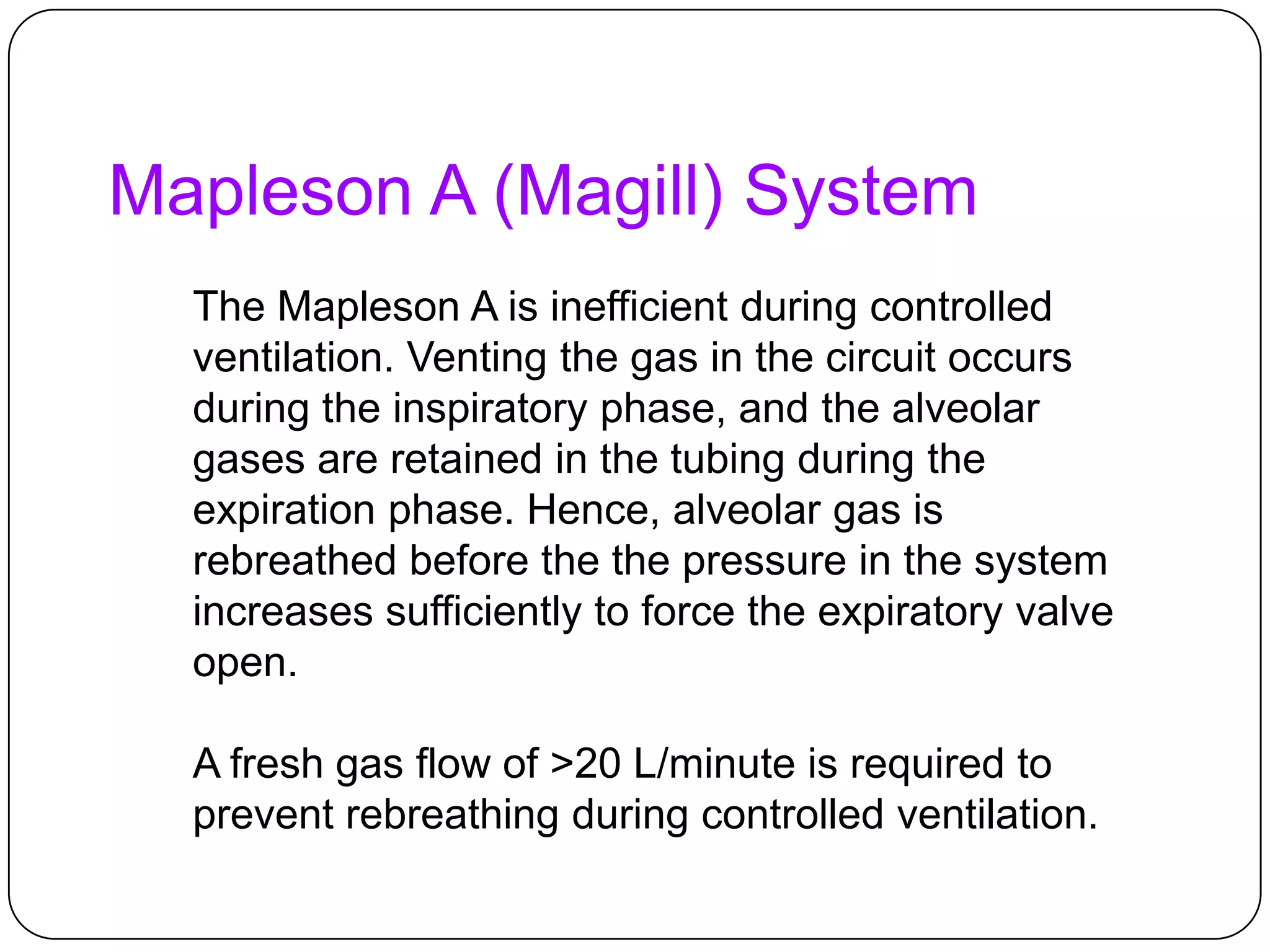 Mapleson A (Magill) System
The Mapleson A is inefficient during controlled
ventilation. Venting the gas in the circuit occurs
during the inspiratory phase, and the alveolar
gases are retained in the tubing during the
expiration phase. Hence, alveolar gas is
rebreathed before the the pressure in the system
increases sufficiently to force the expiratory valve
open.
A fresh gas flow of >20 L/minute is required to
prevent rebreathing during controlled ventilation.
 