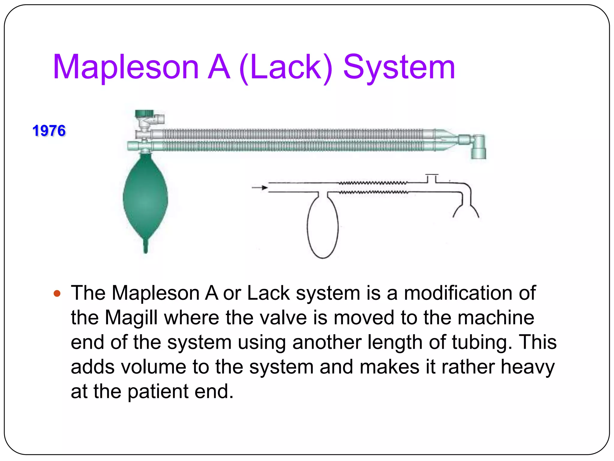 Mapleson A (Lack) System
 The Mapleson A or Lack system is a modification of
the Magill where the valve is moved to the machine
end of the system using another length of tubing. This
adds volume to the system and makes it rather heavy
at the patient end.
1976
 