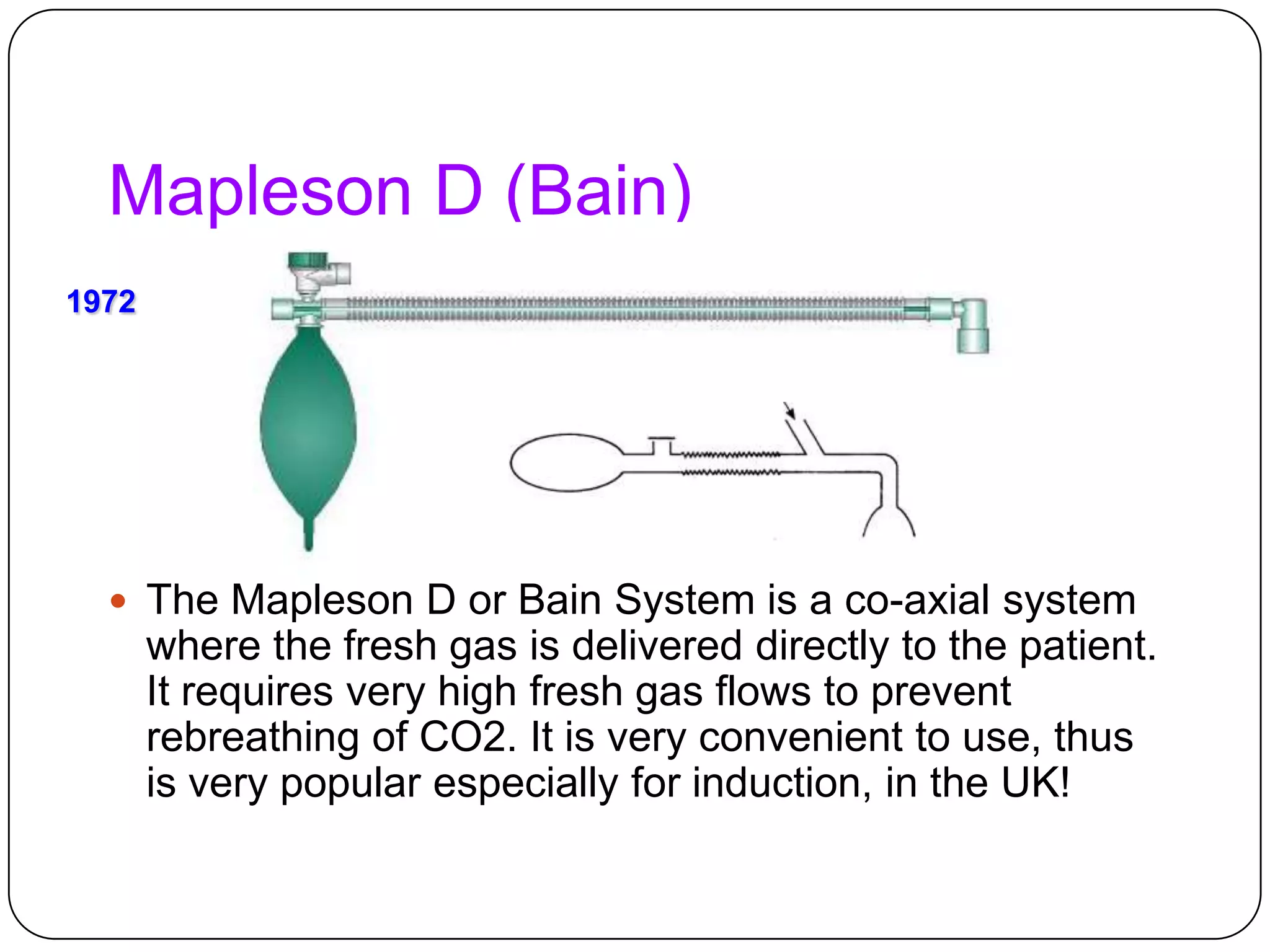 Mapleson D (Bain)
 The Mapleson D or Bain System is a co-axial system
where the fresh gas is delivered directly to the patient.
It requires very high fresh gas flows to prevent
rebreathing of CO2. It is very convenient to use, thus
is very popular especially for induction, in the UK!
1972
 