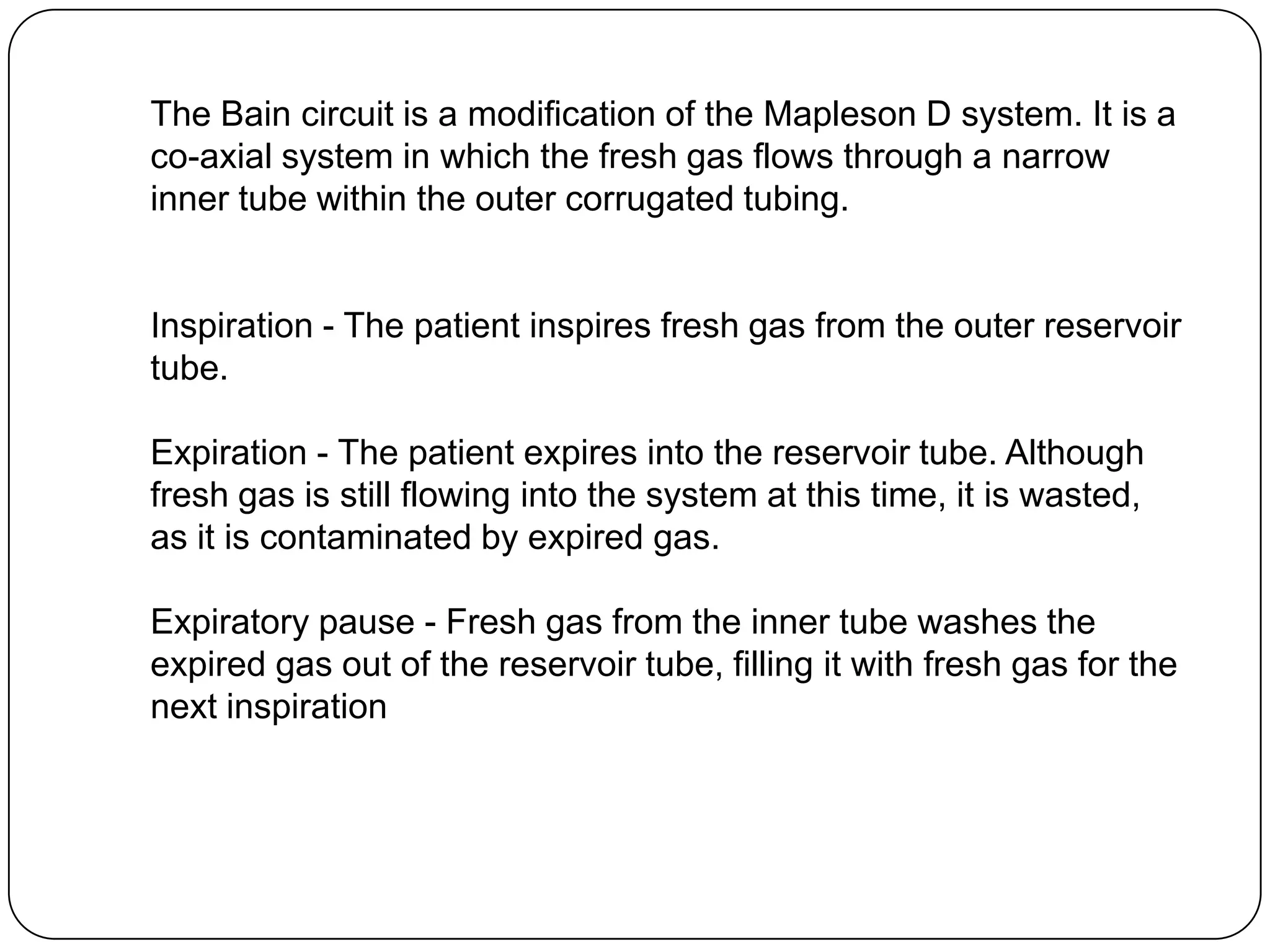 The Bain circuit is a modification of the Mapleson D system. It is a
co-axial system in which the fresh gas flows through a narrow
inner tube within the outer corrugated tubing.
Inspiration - The patient inspires fresh gas from the outer reservoir
tube.
Expiration - The patient expires into the reservoir tube. Although
fresh gas is still flowing into the system at this time, it is wasted,
as it is contaminated by expired gas.
Expiratory pause - Fresh gas from the inner tube washes the
expired gas out of the reservoir tube, filling it with fresh gas for the
next inspiration
 