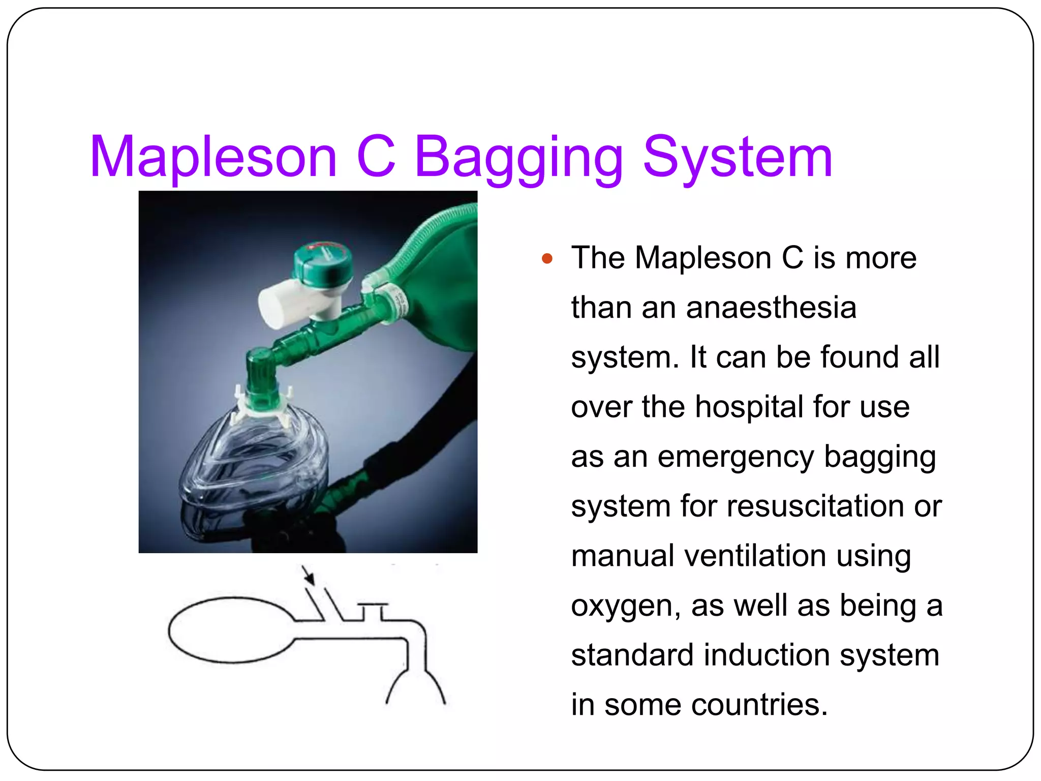 Mapleson C Bagging System
 The Mapleson C is more
than an anaesthesia
system. It can be found all
over the hospital for use
as an emergency bagging
system for resuscitation or
manual ventilation using
oxygen, as well as being a
standard induction system
in some countries.
 
