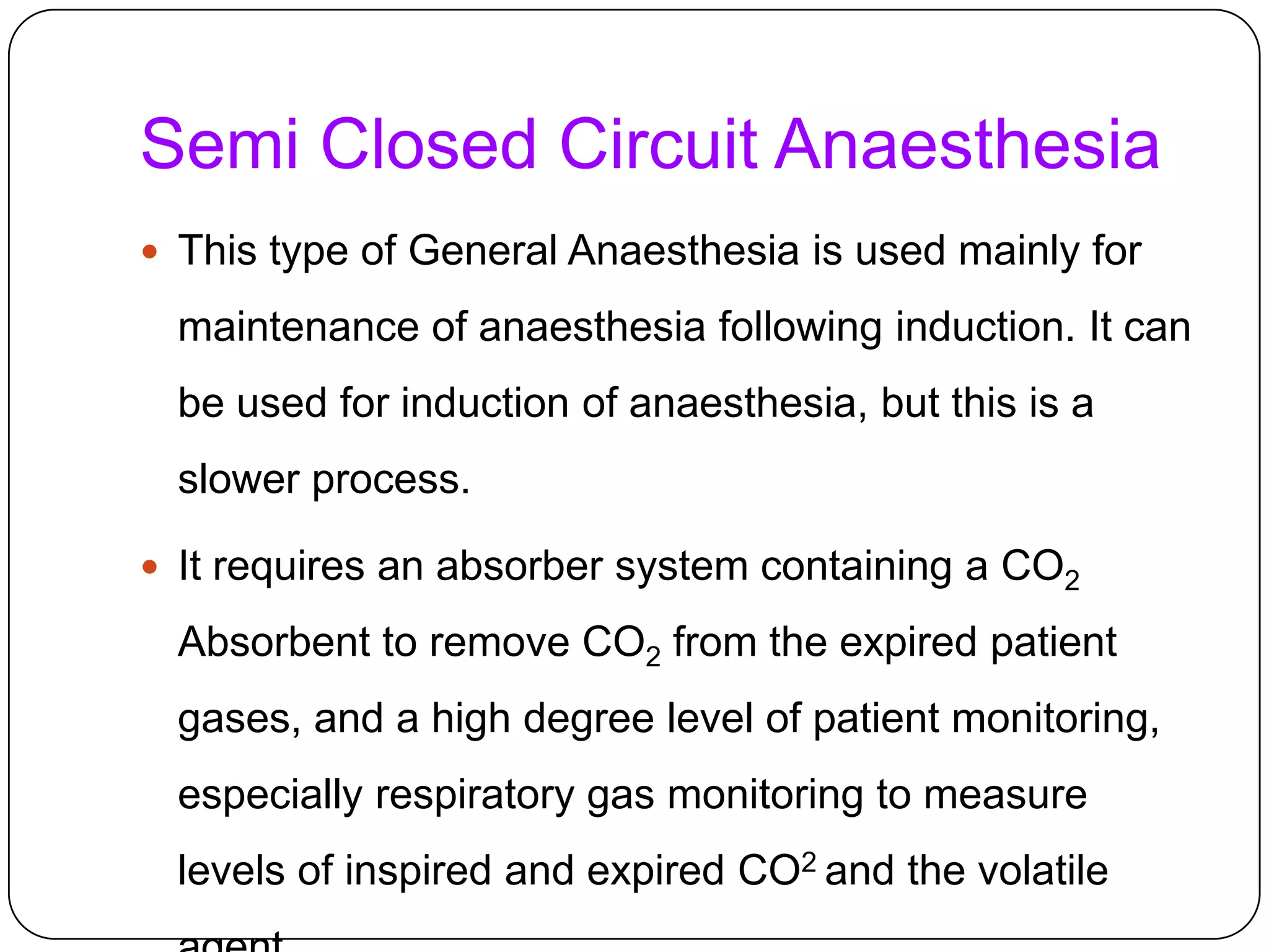 Semi Closed Circuit Anaesthesia
 This type of General Anaesthesia is used mainly for
maintenance of anaesthesia following induction. It can
be used for induction of anaesthesia, but this is a
slower process.
 It requires an absorber system containing a CO2
Absorbent to remove CO2 from the expired patient
gases, and a high degree level of patient monitoring,
especially respiratory gas monitoring to measure
levels of inspired and expired CO2 and the volatile
 