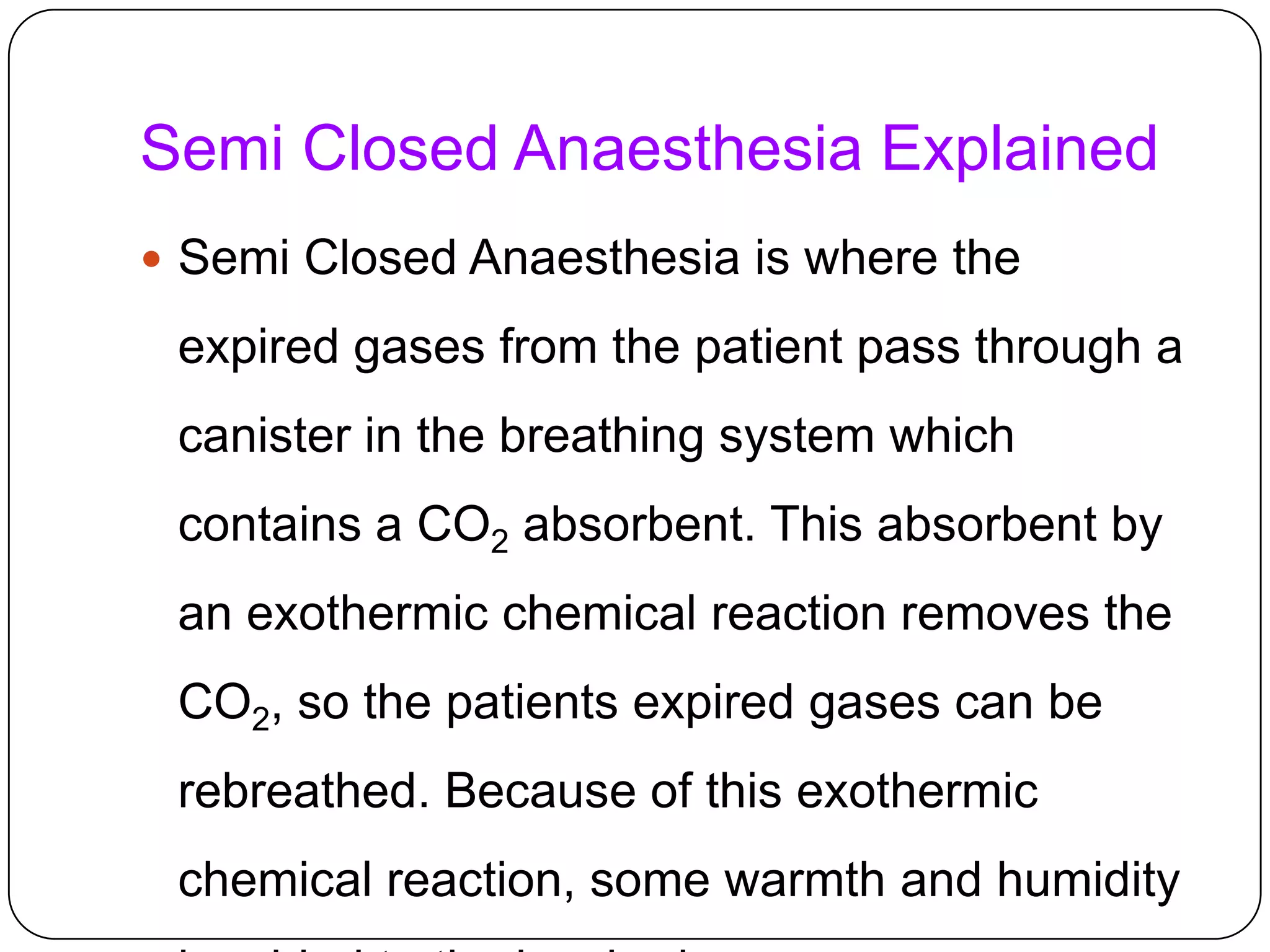 Semi Closed Anaesthesia Explained
 Semi Closed Anaesthesia is where the
expired gases from the patient pass through a
canister in the breathing system which
contains a CO2 absorbent. This absorbent by
an exothermic chemical reaction removes the
CO2, so the patients expired gases can be
rebreathed. Because of this exothermic
chemical reaction, some warmth and humidity
 