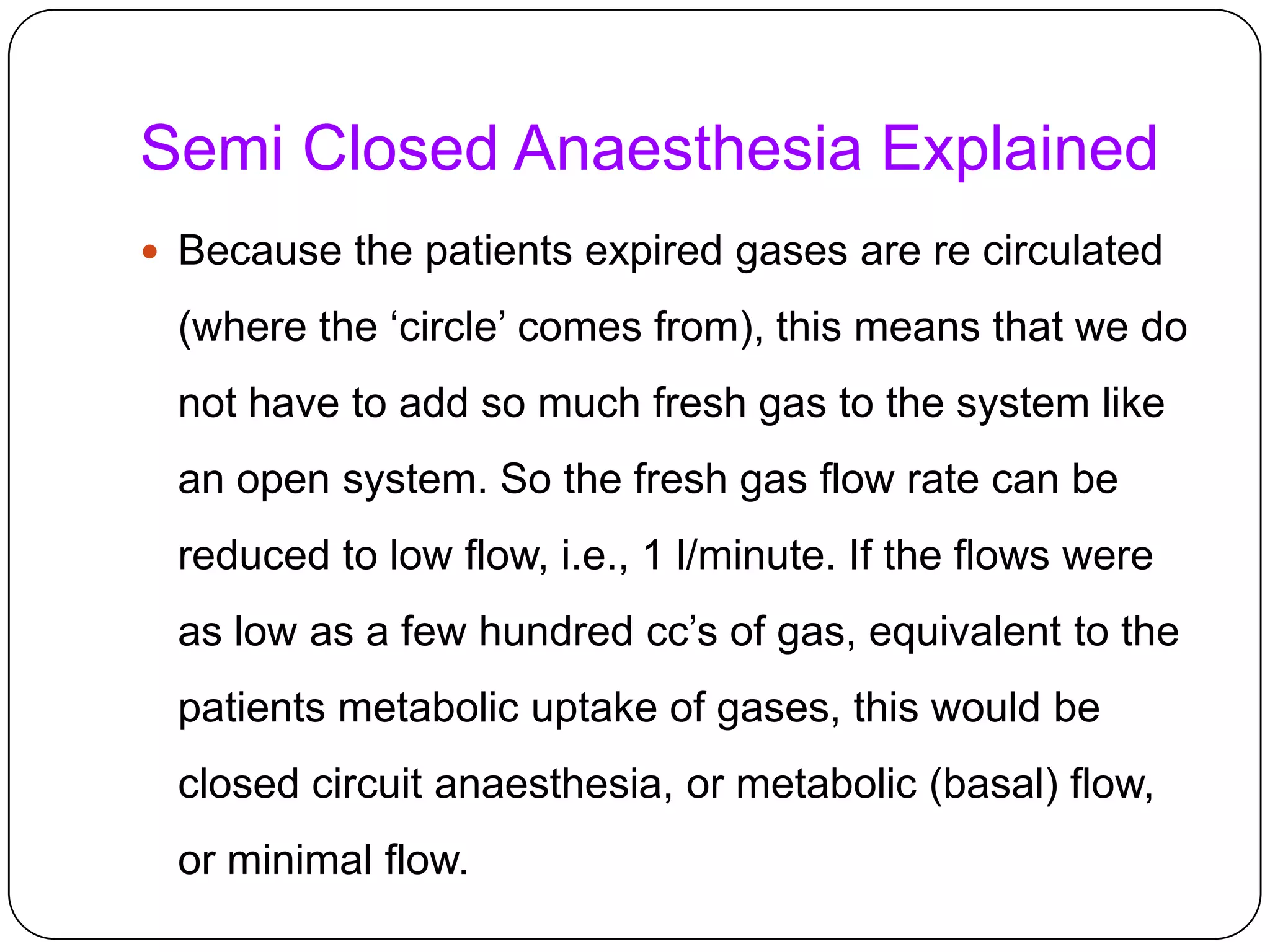Semi Closed Anaesthesia Explained
 Because the patients expired gases are re circulated
(where the ‘circle’ comes from), this means that we do
not have to add so much fresh gas to the system like
an open system. So the fresh gas flow rate can be
reduced to low flow, i.e., 1 l/minute. If the flows were
as low as a few hundred cc’s of gas, equivalent to the
patients metabolic uptake of gases, this would be
closed circuit anaesthesia, or metabolic (basal) flow,
or minimal flow.
 