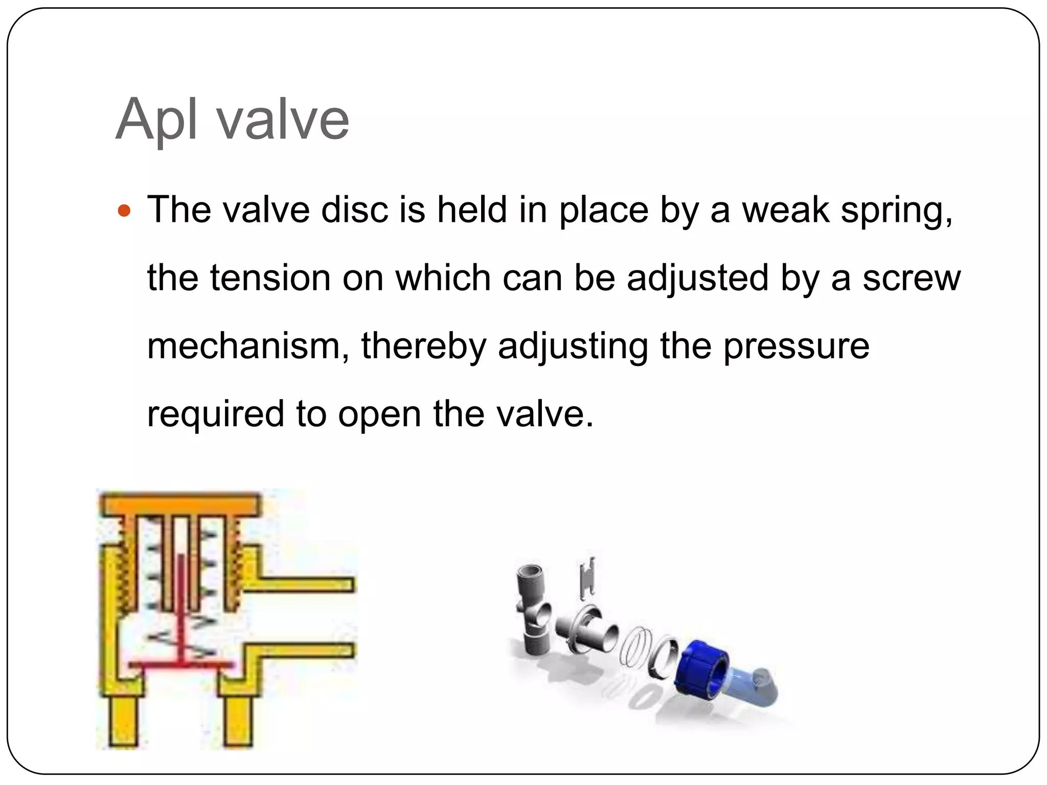 Apl valve
 The valve disc is held in place by a weak spring,
the tension on which can be adjusted by a screw
mechanism, thereby adjusting the pressure
required to open the valve.
 