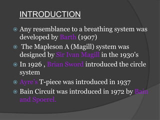 INTRODUCTION
Any resemblance to a breathing system was
developed by Barth (1907)
 The Mapleson A (Magill) system was
designed by Sir Ivan Magill in the 1930's
 In 1926 , Brian Sword introduced the circle
system
 Ayre’s T-piece was introduced in 1937
 Bain Circuit was introduced in 1972 by Bain
and Spoerel.


 