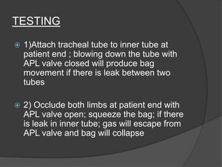 TESTING


1)Attach tracheal tube to inner tube at
patient end ; blowing down the tube with
APL valve closed will produce bag
movement if there is leak between two
tubes



2) Occlude both limbs at patient end with
APL valve open; squeeze the bag; if there
is leak in inner tube; gas will escape from
APL valve and bag will collapse

 