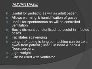ADVANTAGE:










Useful for pediatric as will as adult patient
Allows warming & humidification of gases
useful for spontaneous as will as controlled
ventilation
Easily dismantled; sterilised; so useful in infected
cases
Facilitates scavenging
Length of tubing is long so machine can be taken
away from patient ; useful in head & neck &
Neurosurgery.
Light weight
Can be used with ventilator

 