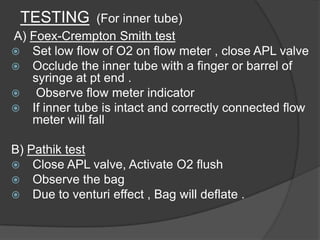 TESTING

(For inner tube)
A) Foex-Crempton Smith test
 Set low flow of O2 on flow meter , close APL valve
 Occlude the inner tube with a finger or barrel of
syringe at pt end .

Observe flow meter indicator
 If inner tube is intact and correctly connected flow
meter will fall
B) Pathik test
 Close APL valve, Activate O2 flush
 Observe the bag
 Due to venturi effect , Bag will deflate .

 