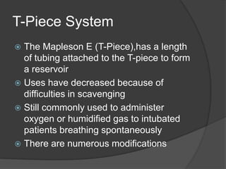 T-Piece System
The Mapleson E (T-Piece),has a length
of tubing attached to the T-piece to form
a reservoir
 Uses have decreased because of
difficulties in scavenging
 Still commonly used to administer
oxygen or humidified gas to intubated
patients breathing spontaneously
 There are numerous modifications


 
