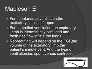 Mapleson E
For spontaneous ventilation,the
expiratory limb is left open
 For controlled ventilation,the expiratory
linmb is intermittently occulded and
fresh gas flow inflate the lungs
 Rebreathing will depend on the FGF,the
volume of the expiratory limb,the
patient’s minute vent. And the type of
ventilation,i.e. spont versus controlled


 