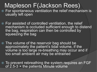 Mapleson F(Jackson Rees)


For spontaneous ventilation the relief mechanism is
usually left open



For assisted of controlled ventilation, the relief
mechanism is occluded sufficient enough to distend
the bag, respiration can then be controlled by
squeezing the bag



The volume of the reservoir bag should be
approximately the patient’s tidal volume, if the
volume is too large re-breathing may occur and if
too small ambient air may be entrained



To prevent rebreathing the system requires an FGF
of 2.5-3 × the patients Minute volume

 