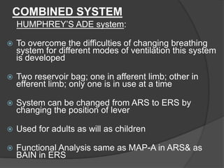 COMBINED SYSTEM
HUMPHREY’S ADE system:


To overcome the difficulties of changing breathing
system for different modes of ventilation this system
is developed



Two reservoir bag; one in afferent limb; other in
efferent limb; only one is in use at a time



System can be changed from ARS to ERS by
changing the position of lever



Used for adults as will as children



Functional Analysis same as MAP-A in ARS& as
BAIN in ERS

 