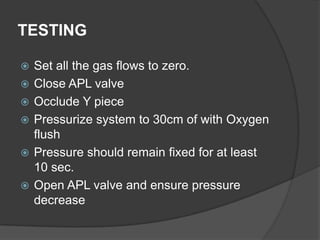 TESTING







Set all the gas flows to zero.
Close APL valve
Occlude Y piece
Pressurize system to 30cm of with Oxygen
flush
Pressure should remain fixed for at least
10 sec.
Open APL valve and ensure pressure
decrease

 
