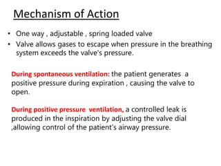 Mechanism of Action
• One way , adjustable , spring loaded valve
• Valve allows gases to escape when pressure in the breathing
system exceeds the valve's pressure.
During spontaneous ventilation: the patient generates a
positive pressure during expiration , causing the valve to
open.
During positive pressure ventilation, a controlled leak is
produced in the inspiration by adjusting the valve dial
,allowing control of the patient’s airway pressure.
 