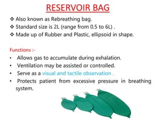 RESERVOIR BAG
 Also known as Rebreathing bag.
 Standard size is 2L (range from 0.5 to 6L) .
 Made up of Rubber and Plastic, ellipsoid in shape.
Functions :-
• Allows gas to accumulate during exhalation.
• Ventilation may be assisted or controlled.
• Serve as a visual and tactile observation .
• Protects patient from excessive pressure in breathing
system.
 