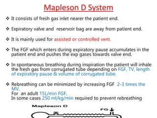 Mapleson D System
 It consists of fresh gas inlet nearer the patient end.
 Expiratory valve and reservoir bag are away from patient end.
 It is mainly used for assisted or controlled vent.
 The FGF which enters during expiratory pause accumulates in the
patient end and pushes the exp gases towards valve end.
 In spontaneous breathing during inspiration the patient will inhale
the fresh gas from corrugated tube depending on FGF, TV, length
of expiratory pause & volume of corrugated tube.
 Rebreathing can be minimized by increasing FGF 2-3 times the
MV.
For an adult 15L/min FGF.
In some cases 250 ml/kg/min required to prevent rebreathing
 