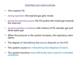 CONTROLLED VENTILATION
• First inspires: FG.
• During expiration: the expired gas gets mixed.
• During the expiratory pause: the FG pushes the mixed gas towards
the reservoir.
• Second inspiration ventilated: with mixture of FG, alveolar gas and
dead space gas.
• When the pressure in the system increases, the expiratory valve
opens.
• The degree of rebreathing that occurs depends on the FGF.
• This system causes less rebreathing that Mapleson B and C.
• This system functions more efficiently when used for controlled
ventilation
 