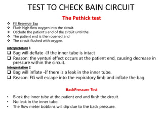 TEST TO CHECK BAIN CIRCUIT
The Pethick test
 Fill Reservoir Bag
 Flush high flow oxygen into the circuit.
 Occlude the patient’s end of the circuit until the.
 The patient end is then opened and
 The circuit flushed with oxygen.
Interpretation 1
 Bag will deflate -If the inner tube is intact
 Reason: the venturi effect occurs at the patient end, causing decrease in
pressure within the circuit.
Interpretation 2
 Bag will inflate -If there is a leak in the inner tube.
 Reason: FG will escape into the expiratory limb and inflate the bag.
BackPressure Test
• Block the inner tube at the patient end and flush the circuit.
• No leak in the inner tube.
• The flow meter bobbins will dip due to the back pressure.
 