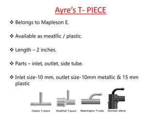 Ayre’s T- PIECE
 Belongs to Mapleson E.
 Available as meatllic / plastic.
 Length – 2 inches.
 Parts – inlet, outlet, side tube.
 Inlet size-10 mm, outlet size-10mm metallic & 15 mm
plastic
 