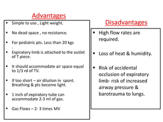 Advantages
 Simple to use , Light weight.
 No dead space , no resistance.
 For pediatric pts. Less than 20 kgs
.
 Expiratory limb is attached to the outlet
of T piece.
 It should accommodate air space equal
to 1/3 rd of TV.
 If too short – air dilution in spont.
Breathing & pts become light.
 1 inch of expiratory tube can
accommodate 2-3 ml of gas.
 Gas Flows – 2- 3 times MV
Disadvantages
 High flow rates are
required.
 Loss of heat & humidity.
 Risk of accidental
occlusion of expiratory
limb- risk of increased
airway pressure &
barotrauma to lungs.
 