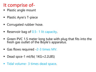 It comprise of-
 Plastic angle mount
 Plastic Ayre’s T-piece
 Corrugated rubber hose.
 Reservoir bag of 0.5- 1 lit capacity.
 Green PVC 1.5 meter long tube with plug that fits into the
fresh gas outlet of the Boyle’s apparatus.
 Gas flows required -2-3 times MV.
 Dead spce-1 ml/lb( 1KG=2.2LBS)
 Tidal volume- 3 times dead space.
 