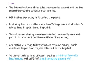  The internal volume of the tube between the patient and the bag
should exceed the patient’s tidal volume.
 FGF flushes expiratory limb during the pause.
 Expiratory limb should be more than TV to prevent air dilution &
rebreathing in spon. Breathing child.
 This allows respiratory movements to be more easily seen and
permits intermittent positive ventilation if necessary.
 Alternatively , a ‘bag-tail valve’,which employs an adjustable
resistance to gas flow, may be attached to the bag tail
 To prevent rebreathing , system requires a minimal flow of 3
litre/minute, with a FGF of 2 to 3 times the patient MV.
CONT…
 